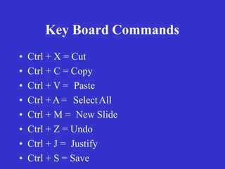 Key Board Commands
• Ctrl + X = Cut
• Ctrl + C = Copy
• Ctrl + V = Paste
• Ctrl +A= SelectAll
• Ctrl + M = New Slide
• Ctrl + Z = Undo
• Ctrl + J = Justify
• Ctrl + S = Save
 