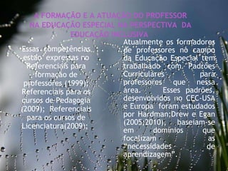 27/09/11 Essas  competências estao  expressas no Referenciais para formação de professores (1999); Referenciais para os cursos de Pedagogia (2009);  Referenciais para os cursos de Licenciatura(2009);  A FORMAÇÃO E A ATUAÇÃO DO PROFESSOR NA EDUCAÇÃO ESPECIAL NA PERSPECTIVA  DA EDUCAÇÃO INCLUSIVA  Atualmente os formadores de professores no campo da Educação Especial tem trabalhado com Padrões Curriculares para professores que nessa area.  Esses padrões, desenvolvidos no CEC-USA e Europa  foram estudados por Hardman;Drew e Egan (2005;2010), baseiam-se em domínios que focalizam as “necessidades de aprendizagem”.  