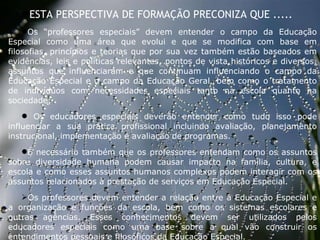 27/09/11 ESTA PERSPECTIVA DE FORMAÇÃO PRECONIZA QUE ..... Os “professores especiais” devem entender o campo da Educação Especial como uma área que evolui e que se modifica com base em filosofias, princípios e teorias que por sua vez também estão baseados em evidências, leis e políticas relevantes, pontos de vista históricos e diversos, assuntos que influenciaram e que continuam influenciando o campo da Educação Especial e o campo da Educação Geral, bem como o tratamento de indivíduos com necessidades especiais tanto na escola quanto na sociedade; Os educadores especiais deverão entender como tudo isso pode influenciar a sua prática profissional incluindo avaliação, planejamento instrucional, implementação e avaliação de programas.  É necessário também que os professores entendam como os assuntos sobre diversidade humana podem causar impacto na família, cultura, e escola e como esses assuntos humanos complexos podem interagir com os assuntos relacionados à prestação de serviços em Educação Especial. Os professores devem entender a relação entre a Educação Especial e a organização e funções da escola, bem como os sistemas escolares e outras agências. Esses conhecimentos devem ser utilizados pelos educadores especiais como uma base sobre a qual vão construir os entendimentos pessoais e filosóficos da Educação Especial.   