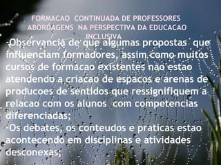 27/09/11 FORMACAO  CONTINUADA DE PROFESSORES  ABORDAGENS  NA PERSPECTIVA DA EDUCACAO INCLUSIVA  Observancia de que algumas propostas  que influenciam formadores, assim como muitos cursos de formacao existentes nao estao atendendo a criacao de espacos e arenas de producoes de sentidos que ressignifiquem a relacao com os alunos  com competencias diferenciadas;  Os debates, os conteudos e praticas estao acontecendo em disciplinas e atividades desconexas; 