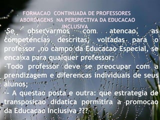 27/09/11 FORMACAO  CONTINUADA DE PROFESSORES  ABORDAGENS  NA PERSPECTIVA DA EDUCACAO INCLUSIVA  Se observarmos com atencao, as competencias descritas, voltadas para o professor ,no campo da Educacao Especial, se encaixa para qualquer professor;  Todo professor deve se preocupar com a prendizagem e diferencas individuais de seus alunos; - A questao posta e outra: que estrategia de transposicao didatica permitira a promocao da Educacao Inclusiva ???  