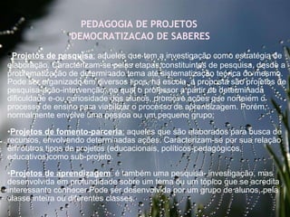 27/09/11 PEDAGOGIA DE PROJETOS  DEMOCRATIZACAO DE SABERES • Projetos de pesquisa :  aqueles que tem a investigação como estratégia de elaboração. Caracterizam-se pelas etapas constituintes de pesquisa, desde a problematização de determinado tema até sistematização teórica do mesmo. Pode ser organizado em diversos tipos, na escola, a proposta são projetos de pesquisa-ação-intervenção, no qual o professor a partir de determinada dificuldade e-ou curiosidade dos alunos, promove ações que norteiem o processo de ensino para viabilizar o processo de aprendizagem. Porém, normalmente envolve uma pessoa ou um pequeno grupo;   • Projetos de fomento-parceria :  aqueles que são elaborados para busca de recursos, envolvendo determinadas ações. Caracterizam-se por sua relação em outros tipos de projetos (educacionais, políticos-pedagógicos, educativos)como sub-projeto.  • Projetos de aprendizagem : é também uma pesquisa- investigação, mas desenvolvida em profundidade sobre um tema ou um tópico que se acredita interessante conhecer.Pode ser desenvolvida por um grupo de alunos, pela classe inteira ou diferentes classes.     