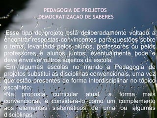 27/09/11 PEDAGOGIA DE PROJETOS  DEMOCRATIZACAO DE SABERES •   • Esse tipo de projeto está deliberadamente voltado a encontrar respostas convincentes para questões sobre o tema, levantada pelos alunos, professores ou pelos professores e alunos juntos, eventualmente pode e deve envolver outros sujeitos da escola; • Em algumas escolas no mundo a Pedagogia de projetos substitui as disciplinas convencionais, uma vez que estão presentes de forma interdisciplinar no tópico escolhido; • Na proposta curricular atual, a forma mais convencional, é considerá-lo como um complemento aos elementos sistemáticos de uma ou algumas disciplinas    