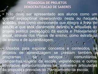 27/09/11 PEDAGOGIA DE PROJETOS  DEMOCRATIZACAO DE SABERES •  Não deve ser apresentado aos alunos como um evento excepcional desenvolvido nesta ou naquela ocasião, mas como componente que integra a linha de estudo e que está claramente definido e articulado ao projeto político pedagógico da escola e Planejamento anual, através dos Planos de ensino, como estratégia de ensino e de aprendizagem; •  Usados para explorar conceitos e conteúdos, os projetos de aprendizagem se prestam também a programas de serviços comunitários, campanhas,viagens da escola, experiências e outras atividades extra-curriculares se, estiverem articuladas às propostas previstas no Planejamento da escola;      