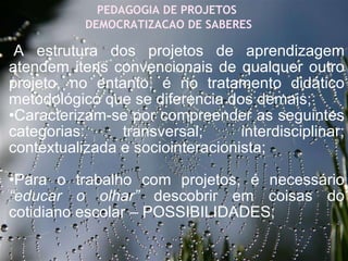 27/09/11 PEDAGOGIA DE PROJETOS  DEMOCRATIZACAO DE SABERES • A estrutura dos projetos de aprendizagem atendem itens convencionais de qualquer outro projeto, no entanto, é no tratamento didático metodológico que se diferencia dos demais; • Caracterizam-se por compreender as seguintes categorias: transversal; interdisciplinar; contextualizada e sociointeracionista;  • Para o trabalho com projetos, é necessário  “educar o olhar”  descobrir em coisas do cotidiano escolar – POSSIBILIDADES;           