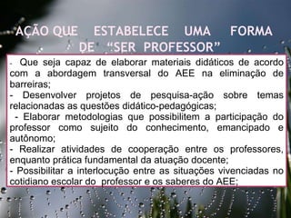 27/09/11 -  Que seja capaz de elaborar materiais didáticos de acordo com a abordagem transversal do AEE na eliminação de barreiras;  - Desenvolver projetos de pesquisa-ação sobre temas relacionadas as questões didático-pedagógicas;  - Elaborar metodologias que possibilitem a participação do professor como sujeito do conhecimento, emancipado e autônomo;  - Realizar atividades de cooperação entre os professores, enquanto prática fundamental da atuação docente;  - Possibilitar a interlocução entre as situações vivenciadas no cotidiano escolar do  professor e os saberes do AEE;  AÇÃO QUE  ESTABELECE  UMA  FORMA  DE  “SER  PROFESSOR”  
