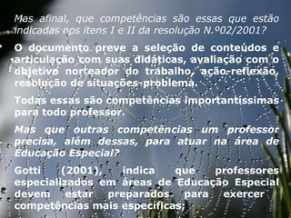 27/09/11 Mas afinal, que competências são essas que estão indicadas nos itens I e II da resolução N.º02/2001?  O documento preve a seleção de conteúdos e articulação com suas didáticas, avaliação com o objetivo norteador do trabalho, ação-reflexão, resolução de situações-problema.  Todas essas são competências importantíssimas para todo professor.  Mas que outras competências um professor precisa, além dessas, para atuar na área de Educação Especial?  Gotti (2001), indica que professores especializados em áreas de Educação Especial devem estar preparados para exercer  competências mais específicas;  