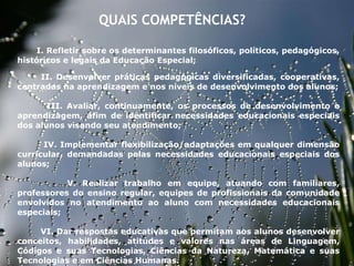 27/09/11 QUAIS COMPETÊNCIAS?  I. Refletir sobre os determinantes filosóficos, políticos, pedagógicos, históricos e legais da Educação Especial;   II. Desenvolver práticas pedagógicas diversificadas, cooperativas, centradas na aprendizagem e nos níveis de desenvolvimento dos alunos; III. Avaliar, continuamente, os processos de desenvolvimento e aprendizagem, afim de identificar necessidades educacionais especiais dos alunos visando seu atendimento;   IV. Implementar flexibilização/adaptações em qualquer dimensão curricular, demandadas pelas necessidades educacionais especiais dos alunos;   V. Realizar trabalho em equipe, atuando com familiares, professores do ensino regular, equipes de profissionais da comunidade envolvidos no atendimento ao aluno com necessidades educacionais especiais;   VI. Dar respostas educativas que permitam aos alunos desenvolver conceitos, habilidades, atitudes e valores nas áreas de Linguagem, Códigos e suas Tecnologias, Ciências da Natureza, Matemática e suas Tecnologias e em Ciências Humanas.   