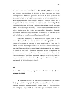 104
dos anos noventa que se consolidaram na LDB (BRASIL, 1996) fazem parte de
um conjunto que acompanha as reformas no nível empresarial do mundo
contemporâneo e globalizado, gerando a necessidade de maior qualificação de
empregados face às novas exigências do mercado. As reformas educacionais no
Brasil redirecionaram o papel da escola aliando-a a formação voltada para a
competitividade. Os cursos passaram a ter currículos mais flexíveis, adaptados às
demandas do mercado de trabalho, com ênfase na formação geral e integração
entre a graduação e a pós-graduação. A flexibilização curricular trouxe em seu
bojo a transformação dos espaços da universidade, destinados à formação
profissional, gerando como consequência a diminuição da importância das
universidades como formadoras do intelectual e do profissional.
As reformas no ensino e na profissionalização docente datam de vinte
anos, e foram afetadas pela crise econômica mundial. A partir daí houve a
destruição das crenças na escola e na democratização escolar. Com isso, os
saberes escolares, não correspondem mais aos anseios da sociedade, fazendo com
que os professores recorram aos saberes experienciais para superar estes dilemas.
A ênfase se volta para a formação continuada docente, acompanhada do
desenvolvimento de recursos educativos onde, a formação docente é constituída
com base na cultura intelectual, científica e moderna, através de processos de
aprendizagem intelectuais individuais e coletivos promovidos dentro dos sistemas
educacionais (TARDIF, 2002, pp.19-20, 47).
6.6
A “voz” do coordenador pedagógico nos relatos a respeito de sua
própria formação
Na linha mais crítica da Educação, temos Aguiar e Mello (2005, pp.960-
961); que defendem um projeto de política educacional mais voltado para a
realidade dos saberes docentes onde estes tenham “voz e vez”, como sujeitos de
sua formação; Arroyo (1999, p. 144) afirma que a formação docente foi
PUC-Rio-CertificaçãoDigitalNº0710356/CA
 