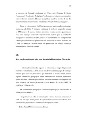 106
no processo de formação continuada no “Curso para Docentes do Ensino
Fundamental- Coordenador Pedagógico” os formadores tratam os coordenadores
como se fossem iniciantes. Elisa até exemplifica falando a respeito de um dos
temas recorrentes no curso como, por exemplo: “projeto político-pedagógico”.
Entre os entrevistados, 10/12 declararam que sua formação continuada é
promovida pela SME. A formação continuada do professor sempre foi presente
na SME através de cursos, oficinas, encontros, e outros eventos patrocinados.
Mas, uma formação continuada especificamente voltada para o coordenador
pedagógico só teve início em 2002, quando os coordenadores não acompanhavam
a formação continuada dos professores que estudavam as teorias referentes aos
Ciclos de Formação, ficando aquém dos professores em relação a questões
levantadas nos “centros de estudos”.
6.6.1
A formação continuada feita pela Secretaria Municipal de Educação
A formação continuada, segundo os entrevistados, sempre foi priorizada
por todos os informantes. A SME possui uma diversidade de espaços de formação
voltados para todos os profissionais que trabalham na escola: diretor, diretor-
adjunto, coordenador pedagógico, agente administrativo, professor, merendeira,
agente educador. Todos obrigatoriamente, em algum momento, devem passar por
uma formação ou atualização durante o seu período de serviço (RIO DE
JANEIRO, 1998a, pp.4-5).
Os coordenadores pedagógicos falam de sua participação em atividades de
formação não acadêmica:
Eu participo de todas as capacitações e vou a todos os seminários...A
SME tem um leque muito grande de capacitadores que buscam cada vez mais
valorizar esse profissional (o coordenador pedagógico) (Aline).
Todas. As da SME principalmente (Shana).
PUC-Rio-CertificaçãoDigitalNº0710356/CA
 