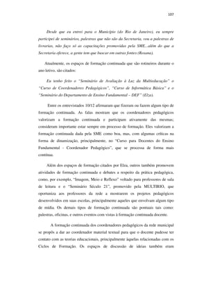 107
Desde que eu entrei para o Município (do Rio de Janeiro), eu sempre
participei de seminários, palestras que não são da Secretaria, vou a palestras de
livrarias, não faço só as capacitações promovidas pela SME...além do que a
Secretaria oferece, a gente tem que buscar em outras fontes (Rosana).
Atualmente, os espaços de formação continuada que são rotineiros durante o
ano letivo, são citados:
Eu tenho feito o “Seminário de Avaliação à Luz da Multieducação” o
“Curso de Coordenadores Pedagógicos”, “Curso de Informática Básica” e o
“Seminário do Departamento de Ensino Fundamental – DEF” (Elza).
Entre os entrevistados 10/12 afirmaram que fizeram ou fazem algum tipo de
formação continuada. As falas mostram que os coordenadores pedagógicos
valorizam a formação continuada e participam ativamente das mesmas;
consideram importante estar sempre em processo de formação. Eles valorizam a
formação continuada dada pela SME como boa, mas, com algumas críticas na
forma de dinamização, principalmente, no “Curso para Docentes do Ensino
Fundamental - Coordenador Pedagógico”, que se processa de forma mais
contínua.
Além dos espaços de formação citados por Elza, outros também promovem
atividades de formação continuada e debates a respeito da prática pedagógica,
como, por exemplo, “Imagem, Meio e Reflexo” voltado para professores de sala
de leitura e o “Seminário Século 21”, promovido pela MULTIRIO, que
oportuniza aos professores da rede a mostrarem os projetos pedagógicos
desenvolvidos em suas escolas, principalmente aqueles que envolvam algum tipo
de mídia. Os demais tipos de formação continuada são pontuais tais como:
palestras, oficinas, e outros eventos com vistas à formação continuada docente.
A formação continuada dos coordenadores pedagógicos da rede municipal
se propôs a dar ao coordenador material textual para que o docente pudesse ter
contato com as teorias educacionais, principalmente àquelas relacionadas com os
Ciclos de Formação. Os espaços de discussão de ideias também eram
PUC-Rio-CertificaçãoDigitalNº0710356/CA
 