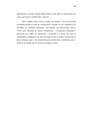 108
oportunizados, havendo somente diferenciação no que refere ao dinamizador dos
cursos, que foram se modificando a cada ano.
Neste capítulo foram vistas as teorias que formam a base da formação
continuada docente e relatos de coordenadores a respeito de suas experiências em
atividades de “formação continuada”. Em seguida, será demonstrado como o
“Curso para Docentes do Ensino Fundamental - Coordenador Pedagógico”,
promovido pela SME, foi organizado e estruturado e a forma pela qual os
coordenadores pedagógicos da rede municipal do Rio de Janeiro apropriaram-se
dessa formação para o seu desenvolvimento profissional, contribuindo para a
melhoria do trabalho que ele realiza no cotidiano escolar.
PUC-Rio-CertificaçãoDigitalNº0710356/CA
 