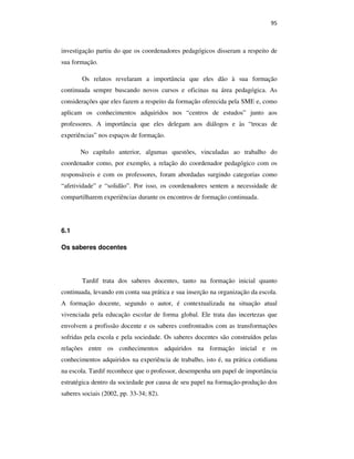 95
investigação partiu do que os coordenadores pedagógicos disseram a respeito de
sua formação.
Os relatos revelaram a importância que eles dão à sua formação
continuada sempre buscando novos cursos e oficinas na área pedagógica. As
considerações que eles fazem a respeito da formação oferecida pela SME e, como
aplicam os conhecimentos adquiridos nos “centros de estudos” junto aos
professores. A importância que eles delegam aos diálogos e às “trocas de
experiências” nos espaços de formação.
No capítulo anterior, algumas questões, vinculadas ao trabalho do
coordenador como, por exemplo, a relação do coordenador pedagógico com os
responsáveis e com os professores, foram abordadas surgindo categorias como
“afetividade” e “solidão”. Por isso, os coordenadores sentem a necessidade de
compartilharem experiências durante os encontros de formação continuada.
6.1
Os saberes docentes
Tardif trata dos saberes docentes, tanto na formação inicial quanto
continuada, levando em conta sua prática e sua inserção na organização da escola.
A formação docente, segundo o autor, é contextualizada na situação atual
vivenciada pela educação escolar de forma global. Ele trata das incertezas que
envolvem a profissão docente e os saberes confrontados com as transformações
sofridas pela escola e pela sociedade. Os saberes docentes são construídos pelas
relações entre os conhecimentos adquiridos na formação inicial e os
conhecimentos adquiridos na experiência de trabalho, isto é, na prática cotidiana
na escola. Tardif reconhece que o professor, desempenha um papel de importância
estratégica dentro da sociedade por causa de seu papel na formação-produção dos
saberes sociais (2002, pp. 33-34; 82).
PUC-Rio-CertificaçãoDigitalNº0710356/CA
 