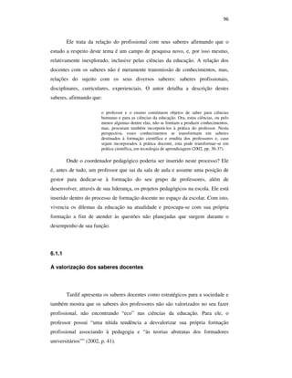 96
Ele trata da relação do profissional com seus saberes afirmando que o
estudo a respeito deste tema é um campo de pesquisa novo, e, por isso mesmo,
relativamente inexplorado, inclusive pelas ciências da educação. A relação dos
docentes com os saberes não é meramente transmissão de conhecimentos, mas,
relações do sujeito com os seus diversos saberes: saberes profissionais,
disciplinares, curriculares, experienciais. O autor detalha a descrição destes
saberes, afirmando que:
o professor e o ensino constituem objetos de saber para ciências
humanas e para as ciências da educação. Ora, estas ciências, ou pelo
menos algumas dentre elas, não se limitam a produzir conhecimentos,
mas, procuram também incorporá-los à prática do professor. Nesta
perspectiva, esses conhecimentos se transformam em saberes
destinados à formação científica e erudita dos professores e, caso
sejam incorporados à prática docente, esta pode transformar-se em
prática científica, em tecnologia de aprendizagem (2002, pp. 36-37).
Onde o coordenador pedagógico poderia ser inserido neste processo? Ele
é, antes de tudo, um professor que sai da sala de aula e assume uma posição de
gestor para dedicar-se à formação do seu grupo de professores, além de
desenvolver, através de sua liderança, os projetos pedagógicos na escola. Ele está
inserido dentro do processo de formação docente no espaço da escolar. Com isto,
vivencia os dilemas da educação na atualidade e preocupa-se com sua própria
formação a fim de atender às questões não planejadas que surgem durante o
desempenho de sua função.
6.1.1
A valorização dos saberes docentes
Tardif apresenta os saberes docentes como estratégicos para a sociedade e
também mostra que os saberes dos professores não são valorizados no seu fazer
profissional, não encontrando “eco” nas ciências da educação. Para ele, o
professor possui “uma nítida tendência a desvalorizar sua própria formação
profissional associando à pedagogia e “às teorias abstratas dos formadores
universitários”” (2002, p. 41).
PUC-Rio-CertificaçãoDigitalNº0710356/CA
 