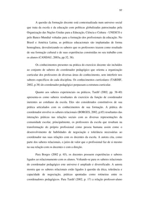 97
A questão da formação docente está contextualizada num universo social
que trata da escola e da educação com políticas globalizadas patrocinadas pela
Organização das Nações Unidas para a Educação, Ciência e Cultura - UNESCO e
pelo Banco Mundial voltadas para a formação dos profissionais da educação. No
Brasil e América Latina, as políticas educacionais são implantadas de forma
homogênea, desvalorizando os saberes que os professores trazem como resultado
de sua formação cultural e de suas experiências construídas no seu trabalho com
os alunos (CANDAU, 2003a, pp.32, 38).
Os conhecimentos presentes na prática do exercício docente são incluídos
ao conjunto de saberes do coordenador pedagógico que orienta a organização
curricular dos professores de diversas áreas do conhecimento, sem interferir nos
saberes específicos de cada disciplina. Os conhecimentos curriculares (TARDIF,
2002, p.38) do coordenador pedagógico perpassam a estrutura curricular.
Quanto aos saberes experienciais ou práticos, Tardif (2002, pp. 38-40)
apresenta-os como saberes resultantes do exercício da função de coordenador
inerentes ao cotidiano da escola. Eles são considerados constitutivos de sua
prática articulados com os conhecimentos de sua formação. A prática do
coordenador envolve os saberes relacionais (BORGES, 2002, p.65) resultantes das
interações práticas nas relações sociais com as diversas representações da
comunidade escolar, principalmente, os professores da escola que resultam na
transformação do próprio profissional como pessoa humana assim como o
desenvolvimento de habilidades de negociação e tolerância necessárias ao
coordenador nas suas relações com os docentes da escola. A autora cita, como
parte dos saberes relacionais, o juízo de valor que o profissional faz de si mesmo
na sua relação com os docentes e com a direção.
Para Borges (2002 p. 65), os docentes possuem experiências e saberes
ligados ao relacionamento com os alunos. Voltando-se para os saberes relacionais
do coordenador pedagógico este universo é ampliado e diversificado. A autora
mostra que os saberes relacionais estão ligados à questão da ética, tolerância e
capacidade de negociação, práticas apontadas como rotineiras entre os
coordenadores pedagógicos. Para Tardif (2002, p. 17) a relação professor-aluno
PUC-Rio-CertificaçãoDigitalNº0710356/CA
 