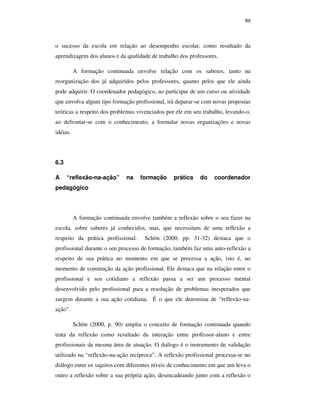 99
o sucesso da escola em relação ao desempenho escolar, como resultado da
aprendizagem dos alunos e da qualidade de trabalho dos professores.
A formação continuada envolve relação com os saberes, tanto na
reorganização dos já adquiridos pelos professores, quanto pelos que ele ainda
pode adquirir. O coordenador pedagógico, ao participar de um curso ou atividade
que envolva algum tipo formação profissional, irá deparar-se com novas propostas
teóricas a respeito dos problemas vivenciados por ele em seu trabalho, levando-o,
ao defrontar-se com o conhecimento, a formular novas organizações e novas
idéias.
6.3
A “reflexão-na-ação” na formação prática do coordenador
pedagógico
A formação continuada envolve também a reflexão sobre o seu fazer na
escola, sobre saberes já conhecidos, mas, que necessitam de uma reflexão a
respeito da prática profissional. Schön (2000, pp. 31-32) destaca que o
profissional durante o seu processo de formação, também faz uma auto-reflexão a
respeito de sua prática no momento em que se processa a ação, isto é, no
momento de construção da ação profissional. Ele destaca que na relação entre o
profissional e seu cotidiano a reflexão passa a ser um processo mental
desenvolvido pelo profissional para a resolução de problemas inesperados que
surgem durante a sua ação cotidiana. É o que ele denomina de “reflexão-na-
ação”.
Schön (2000, p. 90) amplia o conceito de formação continuada quando
trata da reflexão como resultado da interação entre professor-aluno e entre
profissionais da mesma área de atuação. O diálogo é o instrumento de validação
utilizado na “reflexão-na-ação recíproca”. A reflexão profissional processa-se no
diálogo entre os sujeitos com diferentes níveis de conhecimento em que um leva o
outro a reflexão sobre a sua própria ação, desencadeando junto com a reflexão o
PUC-Rio-CertificaçãoDigitalNº0710356/CA
 