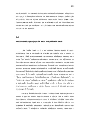 100
ato de aprender. As trocas de saberes, envolvendo os coordenadores pedagógicos
em espaços de formação continuada, são feitas através do diálogo e da interação
sócio-afetiva entre os sujeitos envolvidos. Assim como Charlot (2000, p.80),
Schön (2000, pp.90-91) demonstra que as relações sociais são primordiais para
que os processos que envolvam a troca de saberes, ou a construção dos saberes
docentes, sejam possíveis.
6.4
O coordenador pedagógico e a sua relação com o saber
Para Charlot (2000, p.78) o ser humano, enquanto sujeito de saber,
confronta-se com a pluralidade de relações que mantém com o mundo. A
informação é dada ao sujeito quando este trava uma relação com o mundo que o
cerca. Este “mundo” está envolvendo o outro, numa relação entre sujeitos que, na
interação, fazem a troca de saberes, entre quem ensina como quem aprende, tanto
entre aprendentes quanto entre profissionais. A relação entre o sujeito e os saberes
envolve, ao mesmo tempo, subjetividade e objetividade durante a confrontação
interpessoal. Na dinâmica da formação continuada, estas relações são percebidas
nos espaços de formação continuada apresentados nesta pesquisa que são: o
“Curso para Docentes do Ensino Fundamental – Coordenador Pedagógico” e os
“centros de estudos” realizados na escola. A relação com o saber envolve também
a afetividade. Segundo o autor, a afetividade envolve o desejo pelo saber e o
relacionamento social entre os sujeitos durante processo de interação presentes
nos espaços de formação.
A relação do indivíduo com o saber é definido como uma relação com o
mundo, e, por isto mesmo uma relação com o saber e com os outros, numa
interação com a linguagem e com o tempo. A relação do indivíduo com o saber
está intrinsecamente ligada com a construção de uma história coletiva dos
processos de validação, transmissão e capitalização. Segundo ele, uma de suas
definições seria: “A relação com o saber é a relação com o mundo, com o outro e
PUC-Rio-CertificaçãoDigitalNº0710356/CA
 