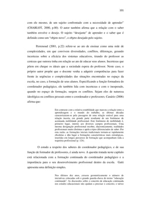 101
com ele mesmo, de um sujeito confrontado com a necessidade de aprender”
(CHARLOT, 2000, p.80). O autor também afirma que a relação com o saber
também envolve o desejo. O sujeito “desejante” de aprender e o saber que é
definido como um “objeto novo”, o objeto desejado pelo sujeito.
Perrenoud (2001, p.22) refere-se ao ato de ensinar como uma rede de
complexidades, em que convivem diversidades, conflitos, diferenças, gerando
incertezas sobre a eficácia dos sistemas educativos, tirando do professor as
certezas que outrora tinha em relação ao ato de educar seus alunos. Incertezas que
põem em cheque os ideais que a sociedade espera do professor. Neste caso, o
próprio autor propõe que o docente venha a adquirir competências para fazer
frente às urgências e complexidades das situações encontradas no espaço da
escola, no caso, a formação de seus alunos. Especificando a função formadora do
coordenador pedagógico, ele também lida com incertezas e com o inesperado,
quando no espaço de formação, surgem os conflitos. Sejam eles de natureza
ideológica ou conflitos pessoais entre o coordenador e professores. Canário (2006)
afirma que:
Em contraste com a relativa estabilidade que marcou a relação entre a
aprendizagem e o mundo do trabalho, as últimas décadas
caracterizaram-se pela passagem de uma relação estável para uma
relação incerta, em grande parte resultante de um fenômeno de
acentuada mobilidade profissional. Este fenômeno de mobilidade é,
primeiro lugar, interno aos diversos campos profissionais. Uma
mesma designação profissional recobre, diacronicamente, realidades
profissionais muito distintas e apela a tipos diferenciados de saber. Por
esta razão, as formações iniciais tradicionais tornam-se rapidamente
obsoletas e dão lugar a formações características mais estratégicas,
inseridas em longos percursos de formação que acompanham toda a
trajetória profissional (p. 124).
O estudo a respeito dos saberes do coordenador pedagógico, e de sua
função de formador de professores, é ainda novo. A questão tratada neste capítulo
está relacionada com a formação continuada do coordenador pedagógico e a
importância para o seu desenvolvimento profissional dentro da escola. Gatti
apresenta uma definição simples.
Nos últimos dez anos, cresceu geometricamente o número de
iniciativas colocadas sob o grande guarda-chuva do termo “educação
continuada”. As discussões sobre o conceito de educação continuada
nos estudos educacionais não ajudam a precisar o conceito, e talvez
PUC-Rio-CertificaçãoDigitalNº0710356/CA
 