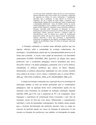 102
isso não seja mesmo importante, aberto que fica ao curso da história.
Apenas sinalizamos que, nesses estudos, ora se restringe o significado
da expressão aos limites de cursos estruturados e formalizados
oferecidos após a graduação, ou após ingresso no exercício do
magistério, ora ele é tomado de modo amplo e genérico, como
compreendendo qualquer tipo de atividade que venha a contribuir para
o desempenho profissional – horas de trabalho coletivo na escola,
reuniões pedagógicas, trocas cotidianas com os pares, participação na
gestão escolar, congressos, seminários, cursos de diversas naturezas e
formatos, oferecidos pelas Secretarias de Educação ou outras
instituições para pessoal em exercício nos sistemas de ensino, relações
profissionais virtuais, processos diversos a distância (vídeo ou
teleconferências, curso via internet etc.), grupos de sensibilização
profissional, enfim, tudo que possa oferecer ocasião de informação,
reflexão, discussão e trocas que favoreçam o aprimoramento
profissional, em qualquer de seus ângulos, em qualquer situação. Uma
vastidão de possibilidades dentro do rótulo de educação continuada
(2008, p. 57).
A formação continuada se constitui numa definição genérica que traz
algumas reflexões sobre a continuidade da evolução conhecimento, das
tecnologias, e da globalização cultural que na contemporaneidade processa-se de
forma mais acelerada. A escola, como campo de transmissão e de intercâmbio
multicultural (CANEN; OLIVEIRA 2002, pp.62-63), da relação entre alunos
professores com o coordenador pedagógico torna-se desafiadora para novas
discussões teóricas e de prática pedagógica, juntamente com as novas políticas,
subordinadas às políticas neoliberais que, através do Banco Mundial,
determinaram as políticas educacionais implantadas nos anos noventa, trazendo
novas práticas de ensino e novos valores e atribuições para as escolas (BALL,
2004, pp. 1108-1109); (CANDAU, 2003a, p.35); (MAINARDES, 2006, p.52).
A relação da formação continuada com a aquisição das novas tecnologias da
informação também se torna um desafio permanente para os coordenadores
pedagógicos, tanto na aquisição destes novos conhecimentos quanto em sua
utilização como ferramenta em atividades de formação continuada. Segundo
Sobrinho (2004, pp.17,19), com o surgimento da TV e do computador, outras
linguagens e experiências de comunicação foram vivenciadas e uma série de
transações sociais foi feita por esses meios, influenciando o comportamento
individual e social da humanidade contemporânea. Ele também chama atenção
para a crescente desvalorização das profissões docentes, tanto no campo do
exercício da profissão quanto nos cursos de formação de professores. E não
somente na formação dos professores, mas também, no desempenho da equipe
PUC-Rio-CertificaçãoDigitalNº0710356/CA
 