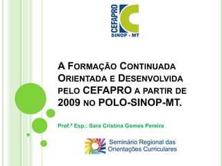 A FORMAÇÃO CONTINUADA
ORIENTADA E DESENVOLVIDA
PELO CEFAPRO A PARTIR DE
2009 NO POLO-SINOP-MT.
Prof.ª Esp.: Sara Cristina Gomes Pereira
 