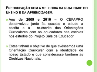 PREOCUPAÇÃO COM A MELHORIA DA QUALIDADE DO
ENSINO E DA APRENDIZAGEM.
 Ano de 2009 e 2010 – O CEFAPRO
desenvolveu junto às escolas o estudo a
escrita e a re-escrita das Orientações
Curriculares com os educadores nas escolas
nos estudos do Projeto Sala de Educador.
 Estes tinham o objetivo de que tivéssemos uma
Orientação Curricular com a identidade de
nosso Estado e que considerasse também as
Diretrizes Nacionais.
 