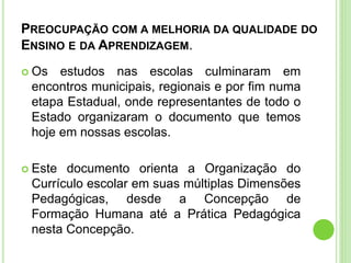 PREOCUPAÇÃO COM A MELHORIA DA QUALIDADE DO
ENSINO E DA APRENDIZAGEM.
 Os estudos nas escolas culminaram em
encontros municipais, regionais e por fim numa
etapa Estadual, onde representantes de todo o
Estado organizaram o documento que temos
hoje em nossas escolas.
 Este documento orienta a Organização do
Currículo escolar em suas múltiplas Dimensões
Pedagógicas, desde a Concepção de
Formação Humana até a Prática Pedagógica
nesta Concepção.
 