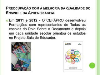 PREOCUPAÇÃO COM A MELHORIA DA QUALIDADE DO
ENSINO E DA APRENDIZAGEM.
 Em 2011 e 2012 - O CEFAPRO desenvolveu
Formações com representantes de Todas as
escolas do Polo Sobre o Documento e depois
em cada unidade escolar orientou os estudos
no Projeto Sala de Educador.
 