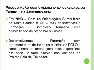 PREOCUPAÇÃO COM A MELHORIA DA QUALIDADE DO
ENSINO E DA APRENDIZAGEM.
 Em 2013 – Com as Orientações Curriculares
de Mato Grosso o CEFAPRO desenvolveu a
Formação – Complexo Temático uma
possibilidade de organizar o Ensino.
 Desenvolvemos Formação com
representantes de todas as escolas do POLO e
continuamos as orientações mais específicas
em cada unidade escolar nos estudos do
Projeto Sala de Educador.
 