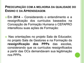 PREOCUPAÇÃO COM A MELHORIA DA QUALIDADE DO
ENSINO E DA APRENDIZAGEM.
 Em 2014 – Considerando o entendimento e a
ressignificação dos currículos baseados na
Concepção de Formação Humana o CEFAPRO
intensificou suas ações de Formação:
 Nas orientações no projeto Sala de Educador,
no projeto Sala de Gestores e na Formação da
ressignificação dos PPPs das escolas,
considerando que os currículos ressignificados
a partir das OCs demandavam sua legitimação
nos PPPs.
 
