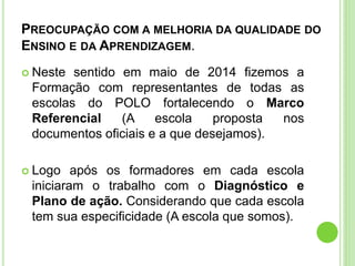 PREOCUPAÇÃO COM A MELHORIA DA QUALIDADE DO
ENSINO E DA APRENDIZAGEM.
 Neste sentido em maio de 2014 fizemos a
Formação com representantes de todas as
escolas do POLO fortalecendo o Marco
Referencial (A escola proposta nos
documentos oficiais e a que desejamos).
 Logo após os formadores em cada escola
iniciaram o trabalho com o Diagnóstico e
Plano de ação. Considerando que cada escola
tem sua especificidade (A escola que somos).
 