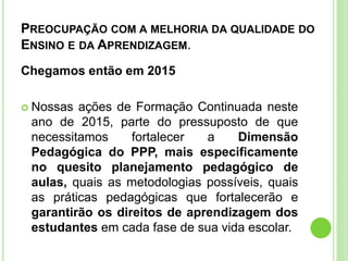 PREOCUPAÇÃO COM A MELHORIA DA QUALIDADE DO
ENSINO E DA APRENDIZAGEM.
Chegamos então em 2015
 Nossas ações de Formação Continuada neste
ano de 2015, parte do pressuposto de que
necessitamos fortalecer a Dimensão
Pedagógica do PPP, mais especificamente
no quesito planejamento pedagógico de
aulas, quais as metodologias possíveis, quais
as práticas pedagógicas que fortalecerão e
garantirão os direitos de aprendizagem dos
estudantes em cada fase de sua vida escolar.
 