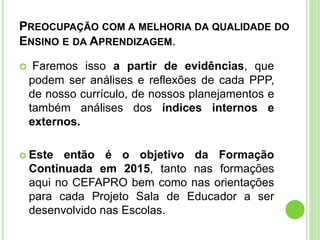 PREOCUPAÇÃO COM A MELHORIA DA QUALIDADE DO
ENSINO E DA APRENDIZAGEM.
 Faremos isso a partir de evidências, que
podem ser análises e reflexões de cada PPP,
de nosso currículo, de nossos planejamentos e
também análises dos índices internos e
externos.
 Este então é o objetivo da Formação
Continuada em 2015, tanto nas formações
aqui no CEFAPRO bem como nas orientações
para cada Projeto Sala de Educador a ser
desenvolvido nas Escolas.
 