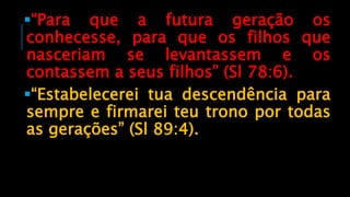 “Para que a futura geração os
conhecesse, para que os filhos que
nasceriam se levantassem e os
contassem a seus filhos” (Sl 78:6).
“Estabelecerei tua descendência para
sempre e firmarei teu trono por todas
as gerações” (Sl 89:4).
 