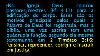 Na Igreja Deus colocou
pastores/mestres (Ef 4:11) para a
edificação do corpo. Esses são os
motivos principais pelos quais a
Palavra de Deus foi registrada, mas a
bíblia, uma vez escrita tem uma
quádrupla função, segundo ela mesma
testemunha em 2 Timóteo 3:16:
“ensinar, repreender, corrigir e instruir
em justiça”.
 