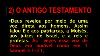 2) O ANTIGO TESTAMENTO
Deus revelou por meio de uma
voz direta aos homens. Assim
falou Ele aos patriarcas, a Moisés,
aos juízes de Israel, e a reis e
profetas. Às vezes essa voz de
Deus era audível como em 1
Samuel 3:1-21;
 