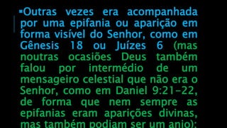 Outras vezes era acompanhada
por uma epifania ou aparição em
forma visível do Senhor, como em
Gênesis 18 ou Juízes 6 (mas
noutras ocasiões Deus também
falou por intermédio de um
mensageiro celestial que não era o
Senhor, como em Daniel 9:21-22,
de forma que nem sempre as
epifanias eram aparições divinas,
mas também podiam ser um anjo);
 