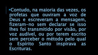 Contudo, na maioria das vezes, os
profetas que ouviram a voz de
Deus e escreveram a mensagem,
fizeram-no sem declarar se isso
lhes foi transmitido por visão, por
voz audível, ou por terem escrito
sem perceber o método pelo qual
o Espírito Santo inspirava as
Escrituras.
 