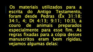 Os materiais utilizados para a
escrita do Antigo Testamento,
foram desde Pedras (Êx 31:18;
34:1, 4; Dt 4:13; 9:11; 10:3), a
couro de animais preparados
especialmente para esse fim. As
regras fixadas para a cópia desses
manuscritos eram bem rígidas,
vejamos algumas delas:
 