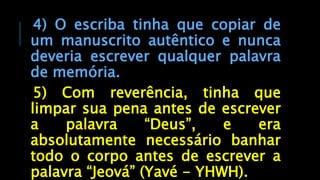 4) O escriba tinha que copiar de
um manuscrito autêntico e nunca
deveria escrever qualquer palavra
de memória.
5) Com reverência, tinha que
limpar sua pena antes de escrever
a palavra “Deus”, e era
absolutamente necessário banhar
todo o corpo antes de escrever a
palavra “Jeová” (Yavé - YHWH).
 