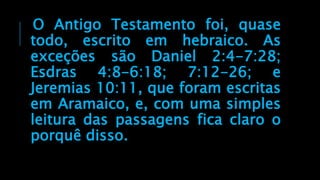O Antigo Testamento foi, quase
todo, escrito em hebraico. As
exceções são Daniel 2:4-7:28;
Esdras 4:8-6:18; 7:12-26; e
Jeremias 10:11, que foram escritas
em Aramaico, e, com uma simples
leitura das passagens fica claro o
porquê disso.
 