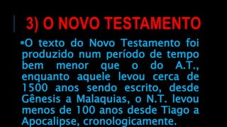 3) O NOVO TESTAMENTO
O texto do Novo Testamento foi
produzido num período de tempo
bem menor que o do A.T.,
enquanto aquele levou cerca de
1500 anos sendo escrito, desde
Gênesis a Malaquias, o N.T. levou
menos de 100 anos desde Tiago a
Apocalipse, cronologicamente.
 