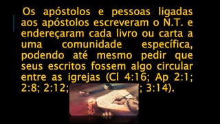 Os apóstolos e pessoas ligadas
aos apóstolos escreveram o N.T. e
endereçaram cada livro ou carta a
uma comunidade específica,
podendo até mesmo pedir que
seus escritos fossem algo circular
entre as igrejas (Cl 4:16; Ap 2:1;
2:8; 2:12; 2:18; 3:1; 3:7; 3:14).
 