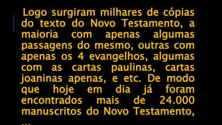 Logo surgiram milhares de cópias
do texto do Novo Testamento, a
maioria com apenas algumas
passagens do mesmo, outras com
apenas os 4 evangelhos, algumas
com as cartas paulinas, cartas
joaninas apenas, e etc. De modo
que hoje em dia já foram
encontrados mais de 24.000
manuscritos do Novo Testamento,
 