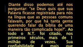 Diante disso podemos até nos
perguntar: “se Deus quis que sua
Palavra ficasse registrada para nós
na língua que as pessoas comuns
falavam, por que há tanta gente
querendo falar da bíblia de uma
maneira tão complicada hoje?”. Ao
todo o N.T. foi citado, nos
primeiros séculos, mais de 1
milhão de vezes. Sua
 