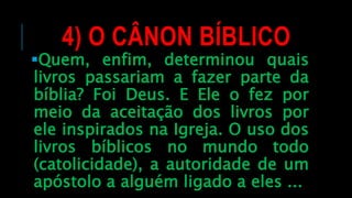 4) O CÂNON BÍBLICO
Quem, enfim, determinou quais
livros passariam a fazer parte da
bíblia? Foi Deus. E Ele o fez por
meio da aceitação dos livros por
ele inspirados na Igreja. O uso dos
livros bíblicos no mundo todo
(catolicidade), a autoridade de um
apóstolo a alguém ligado a eles ...
 
