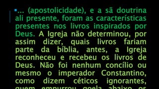 ... (apostolicidade), e a sã doutrina
ali presente, foram as características
presentes nos livros inspirados por
Deus. A Igreja não determinou, por
assim dizer, quais livros fariam
parte da bíblia, antes, a Igreja
reconheceu e recebeu os livros de
Deus. Não foi nenhum concílio ou
mesmo o imperador Constantino,
como dizem céticos ignorantes,
 