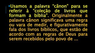 Usamos a palavra “cânon” para se
referir à “coleção de livros que
formam a bíblia”. Originalmente a
palavra cânon significava uma regra
ou vara de medir, e figurativamente
fala dos livros bíblicos, que estão de
acordo com as regras de Deus para
serem recebidos pelo povo de ...
 