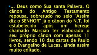 ... Deus como Sua santa Palavra. O
cânon do Antigo Testamento
repousa, sobretudo no selo “Assim
diz o SENHOR” já o cânon do N.T. foi
estabelecido após um herege
chamado Marcião ter elaborado o
seu próprio cânon com apenas 11
livros, sendo 10 das cartas de Paulo
e o Evangelho de Lucas, ainda assim
muito editado.
 