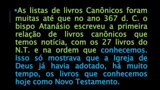 As listas de livros Canônicos foram
muitas até que no ano 367 d. C. o
bispo Atanásio escreveu a primeira
relação de livros canônicos que
temos notícia, com os 27 livros do
N.T. e na ordem que conhecemos.
Isso só mostrava que a Igreja de
Deus já havia adotado, há muito
tempo, os livros que conhecemos
hoje como Novo Testamento.
 