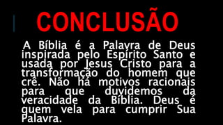 CONCLUSÃO
A Bíblia é a Palavra de Deus
inspirada pelo Espírito Santo e
usada por Jesus Cristo para a
transformação do homem que
crê. Não há motivos racionais
para que duvidemos da
veracidade da Bíblia. Deus é
quem vela para cumprir Sua
Palavra.
 